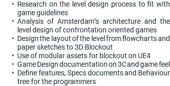 Research on the level design process to fit with game guidelines Analysis of Amsterdam’s architecture and the level design of confrontation oriented games Design the layout of the level from flowcharts and paper sketches to 3D Blockout Use of modular assets for blockout on UE4 Game Design documentation on 3C and game feel Define features, Specs documents and Behaviour tree for the programmers