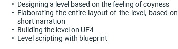 Designing a level based on the feeling of coyness Elaborating the entire layout of the level, based on short narration Building the level on UE4 Level scripting with blueprint