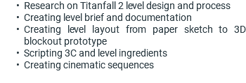 Research on Titanfall 2 level design and process Creating level brief and documentation Creating level layout from paper sketch to 3D blockout prototype Scripting 3C and level ingredients Creating cinematic sequences 
