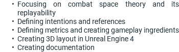 Focusing on combat space theory and its replayability Defining intentions and references Defining metrics and creating gameplay ingredients Creating 3D layout in Unreal Engine 4 Creating documentation
