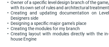 Owner of a specific level design branch of the game, with its own set of rules and architectural treatment Creating and updating documentation on Level Designers side Designing a specific major game's place Creating the modules for my branch Creating layout with modules directly with the in-house Engine 
