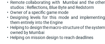 Remote collaborating with Mumbai and the other studios : Reflections, Blue Byte and Redstorm Owner of a specific game mode Designing levels for this mode and implementing them entirely into the Engine Helping to design the macro-structure of the system owned by Mumbai Helping on mission design to reach deadlines 