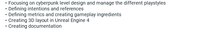 Focusing on cyberpunk level design and manage the different playstyles Defining intentions and references Defining metrics and creating gameplay ingredients Creating 3D layout in Unreal Engine 4 Creating documentation