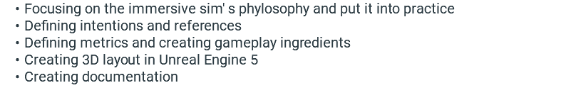 Focusing on the immersive sim' s phylosophy and put it into practice Defining intentions and references Defining metrics and creating gameplay ingredients Creating 3D layout in Unreal Engine 5 Creating documentation