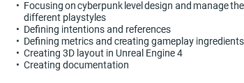 Focusing on cyberpunk level design and manage the different playstyles Defining intentions and references Defining metrics and creating gameplay ingredients Creating 3D layout in Unreal Engine 4 Creating documentation 