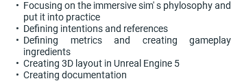 Focusing on the immersive sim' s phylosophy and put it into practice Defining intentions and references Defining metrics and creating gameplay ingredients Creating 3D layout in Unreal Engine 5 Creating documentation