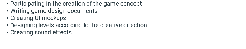 Participating in the creation of the game concept Writing game design documents Creating UI mockups Designing levels according to the creative direction Creating sound effects